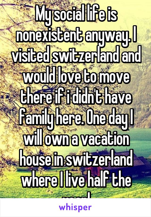 My social life is nonexistent anyway. I visited switzerland and would love to move there if i didn't have family here. One day I will own a vacation house in switzerland where I live half the year!