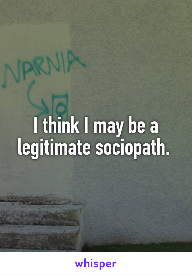 I think I may be a legitimate sociopath. 