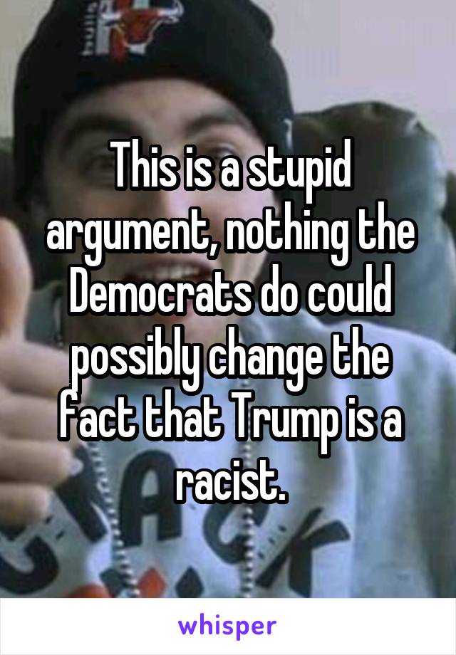 This is a stupid argument, nothing the Democrats do could possibly change the fact that Trump is a racist.