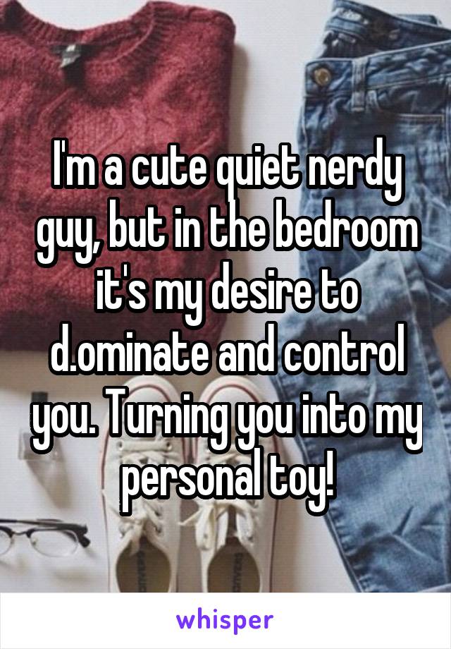 I'm a cute quiet nerdy guy, but in the bedroom it's my desire to d.ominate and control you. Turning you into my personal toy!