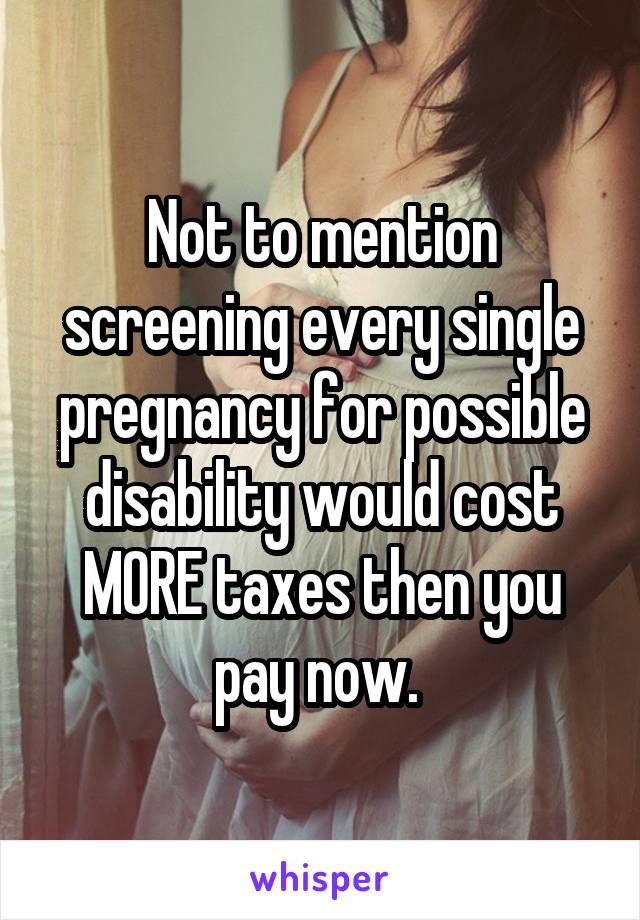 Not to mention screening every single pregnancy for possible disability would cost MORE taxes then you pay now. 