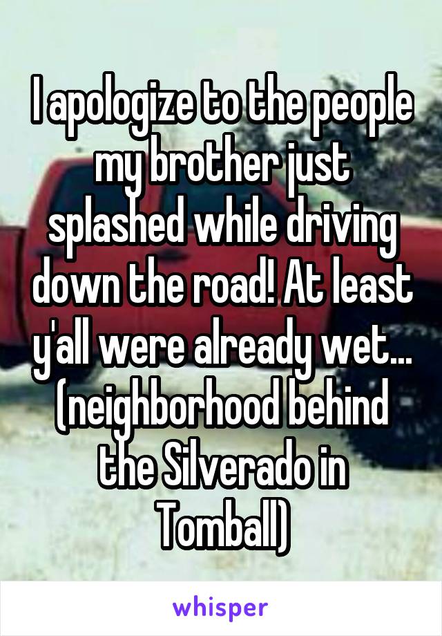 I apologize to the people my brother just splashed while driving down the road! At least y'all were already wet... (neighborhood behind the Silverado in Tomball)