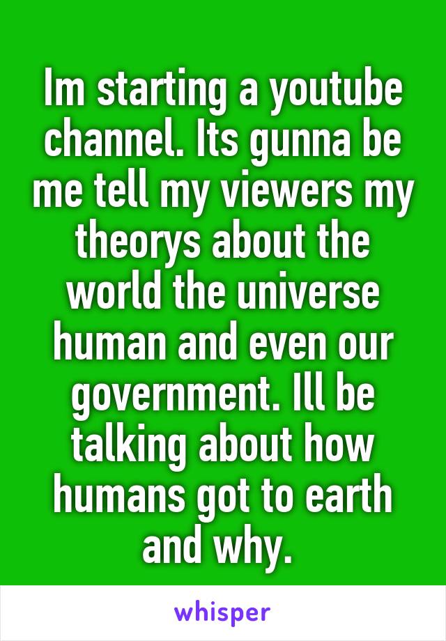 Im starting a youtube channel. Its gunna be me tell my viewers my theorys about the world the universe human and even our government. Ill be talking about how humans got to earth and why. 