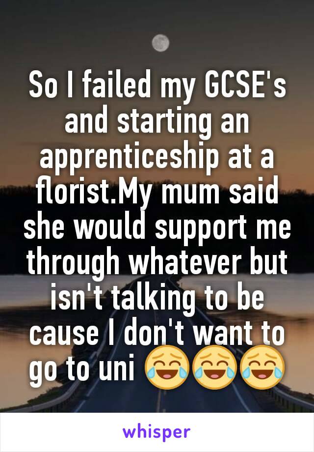 So I failed my GCSE's and starting an apprenticeship at a florist.My mum said she would support me through whatever but isn't talking to be cause I don't want to go to uni 😂😂😂