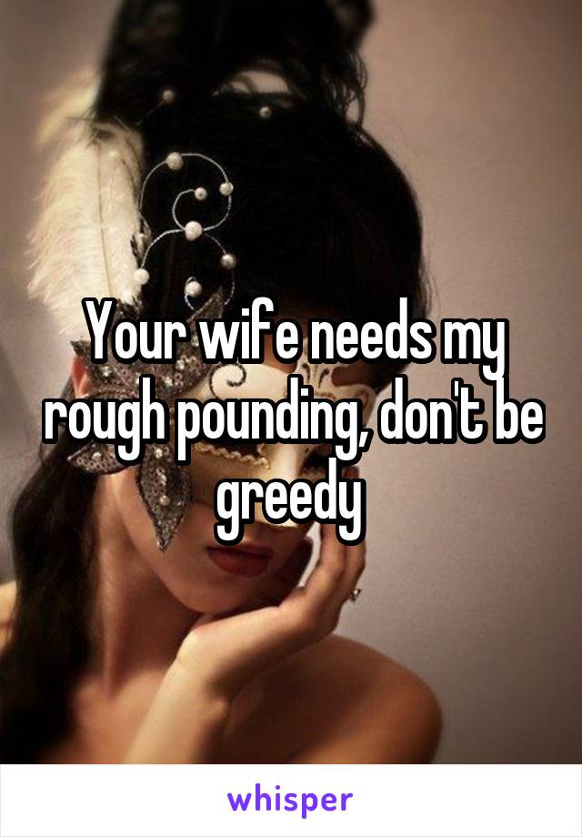 Your wife needs my rough pounding, don't be greedy 