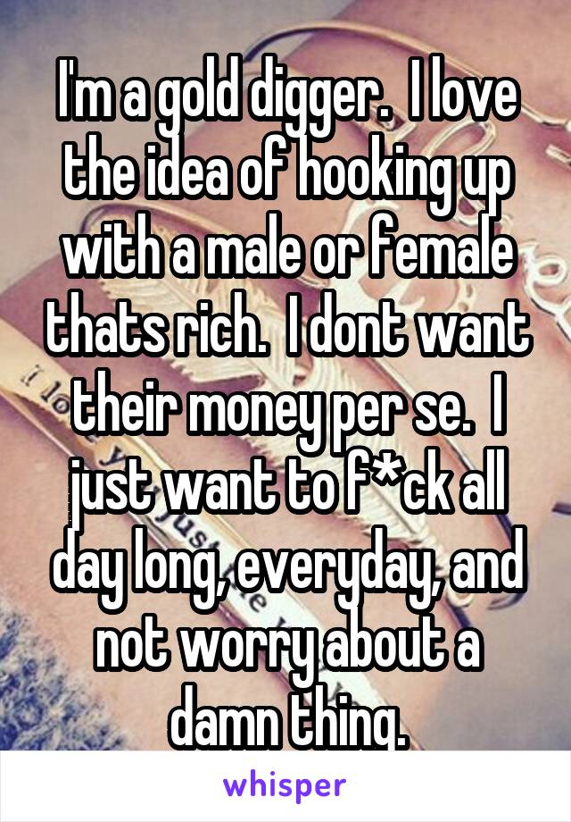 I'm a gold digger.  I love the idea of hooking up with a male or female thats rich.  I dont want their money per se.  I just want to f*ck all day long, everyday, and not worry about a damn thing.