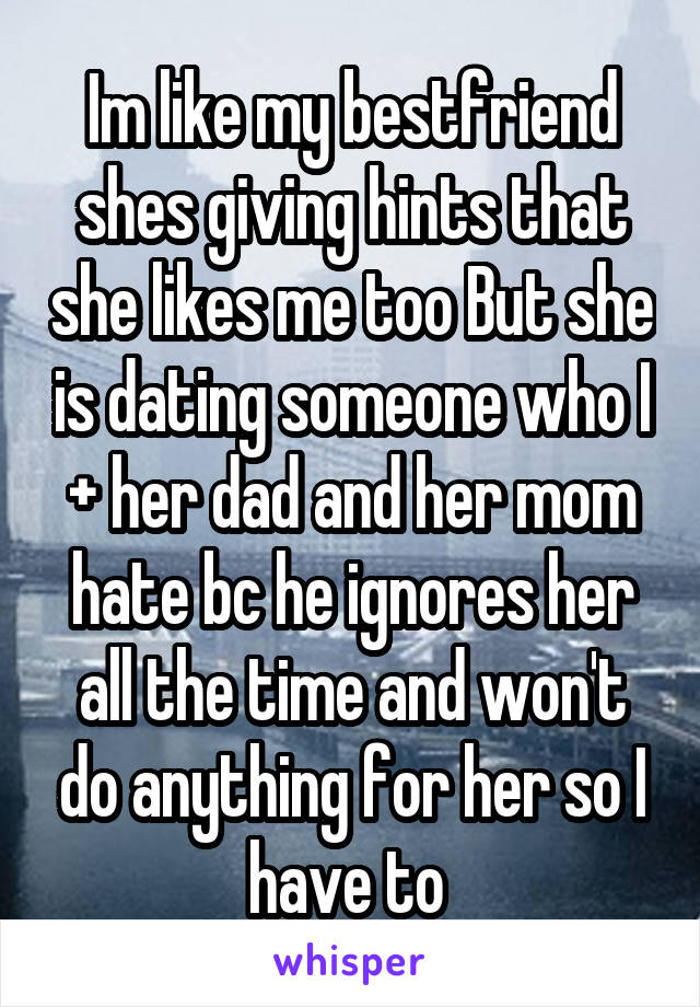 Im like my bestfriend shes giving hints that she likes me too But she is dating someone who I + her dad and her mom hate bc he ignores her all the time and won't do anything for her so I have to 