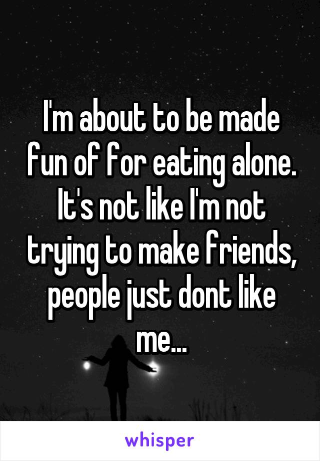 I'm about to be made fun of for eating alone. It's not like I'm not trying to make friends, people just dont like me...