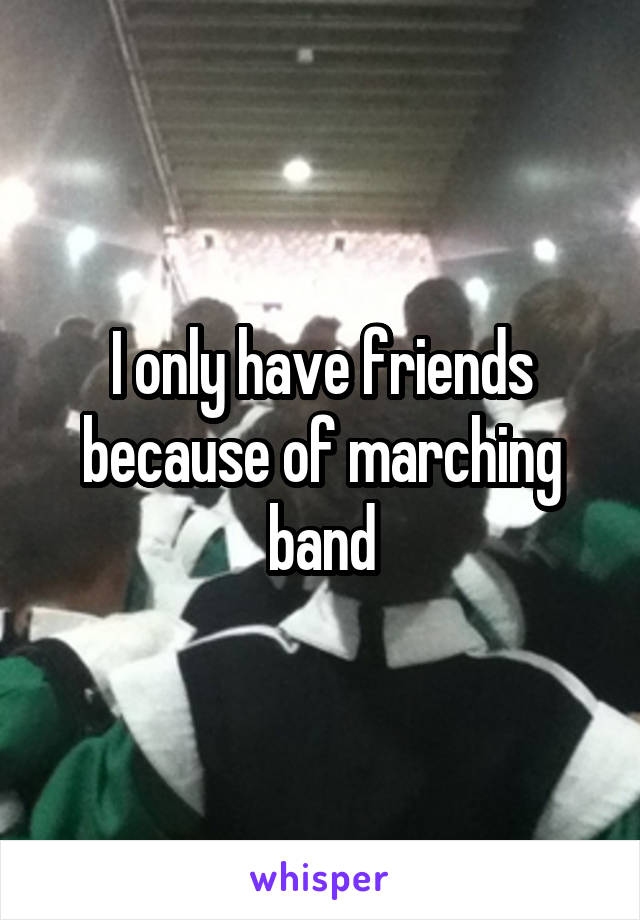 I only have friends because of marching band