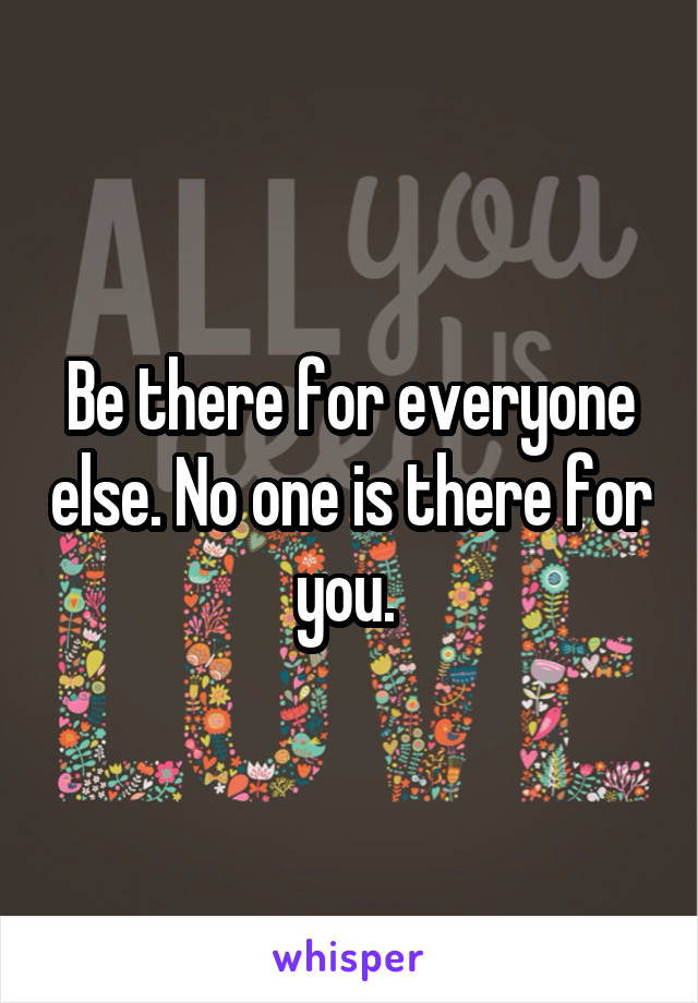 Be there for everyone else. No one is there for you. 