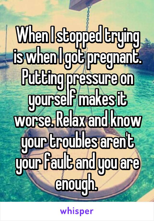 When I stopped trying is when I got pregnant. Putting pressure on yourself makes it worse. Relax and know your troubles aren't your fault and you are enough. 