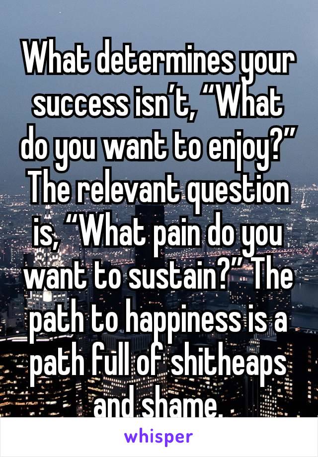 What determines your success isn’t, “What do you want to enjoy?” The relevant question is, “What pain do you want to sustain?” The path to happiness is a path full of shitheaps and shame.