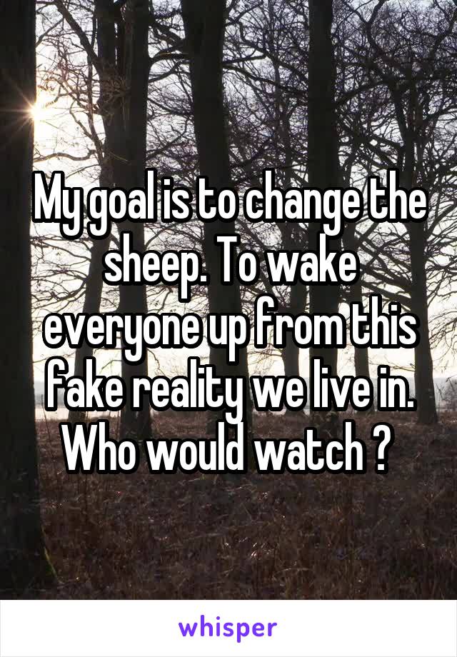 My goal is to change the sheep. To wake everyone up from this fake reality we live in. Who would watch ? 