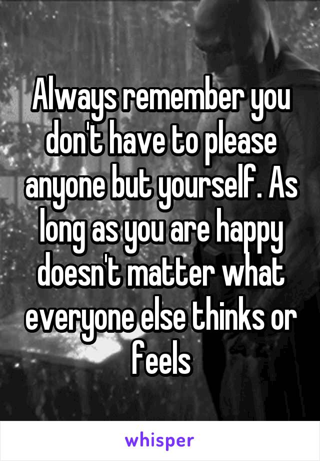 Always remember you don't have to please anyone but yourself. As long as you are happy doesn't matter what everyone else thinks or feels