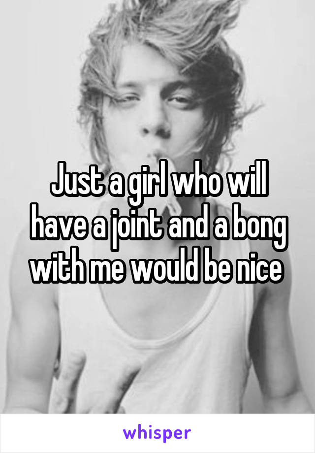 Just a girl who will have a joint and a bong with me would be nice 