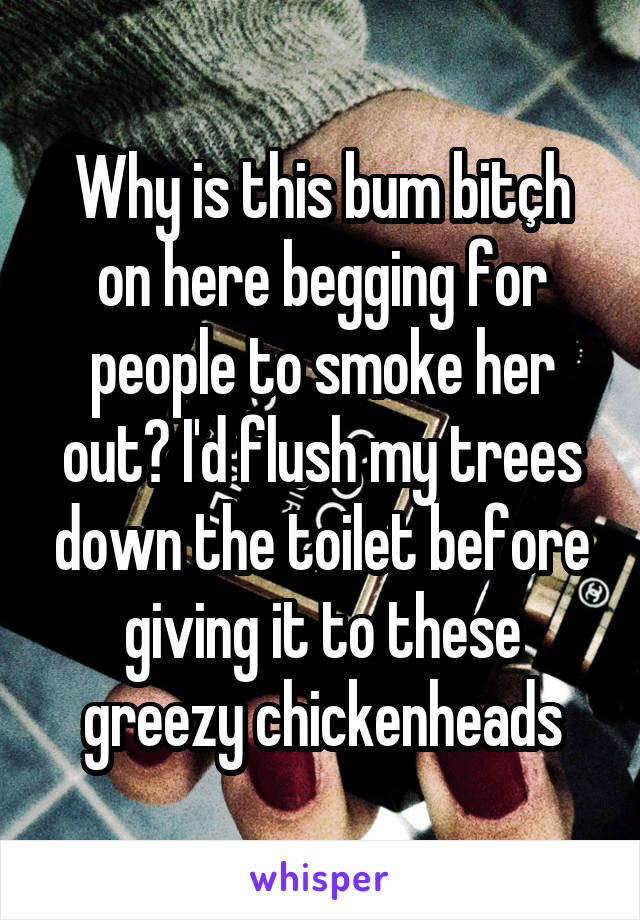 Why is this bum bitçh on here begging for people to smoke her out? I'd flush my trees down the toilet before giving it to these greezy chickenheads