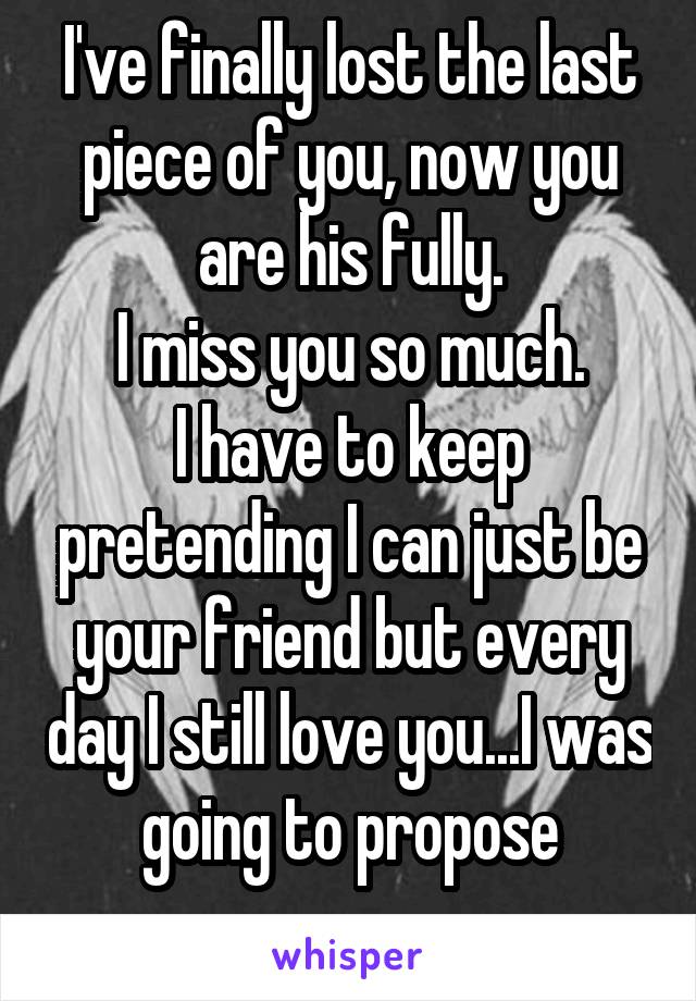 I've finally lost the last piece of you, now you are his fully.
I miss you so much.
I have to keep pretending I can just be your friend but every day I still love you...I was going to propose
