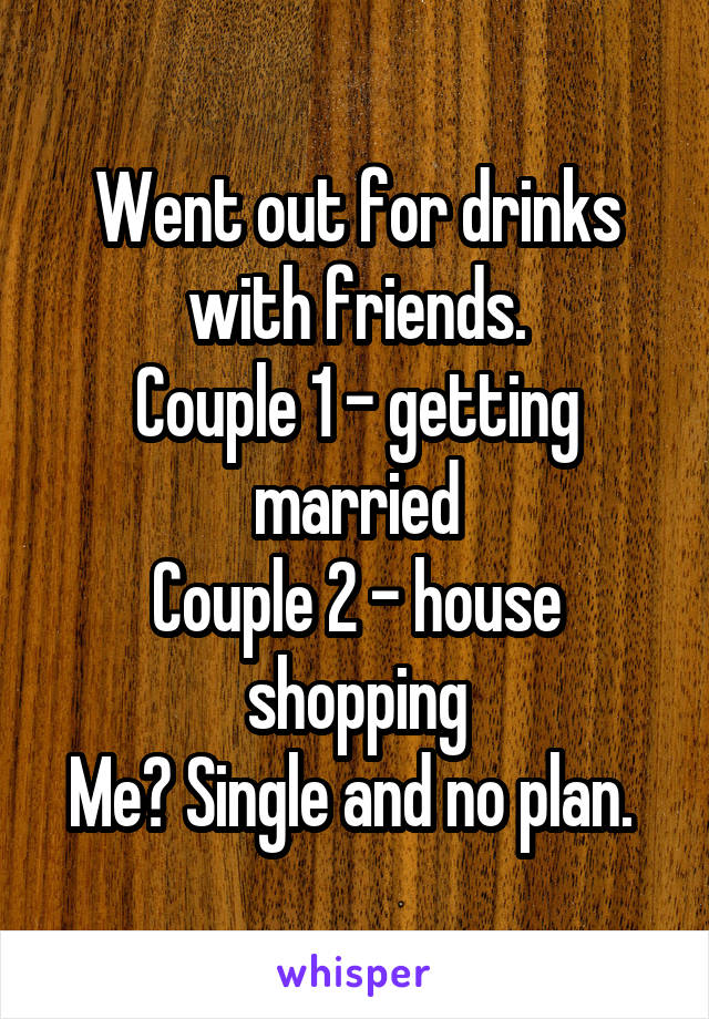 Went out for drinks with friends.
Couple 1 - getting married
Couple 2 - house shopping
Me? Single and no plan. 