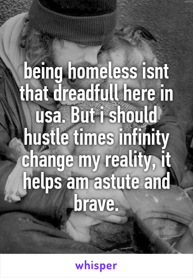 being homeless isnt that dreadfull here in usa. But i should hustle times infinity change my reality, it helps am astute and brave.