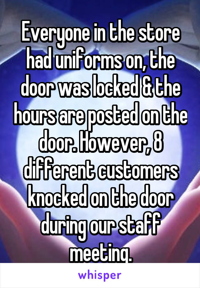 Everyone in the store had uniforms on, the door was locked & the hours are posted on the door. However, 8 different customers knocked on the door during our staff meeting.