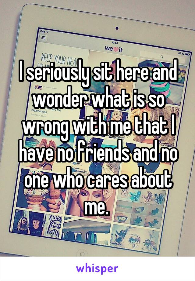 I seriously sit here and wonder what is so wrong with me that I have no friends and no one who cares about me. 