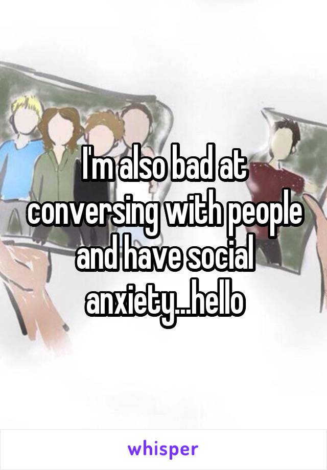 I'm also bad at conversing with people and have social anxiety...hello