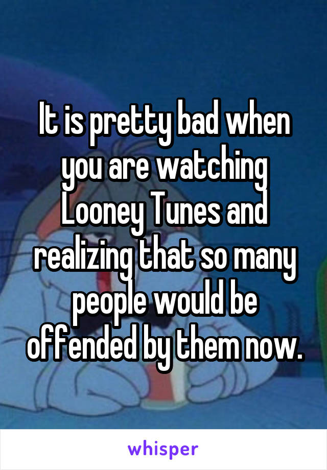 It is pretty bad when you are watching Looney Tunes and realizing that so many people would be offended by them now.