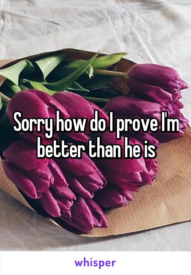 Sorry how do I prove I'm better than he is