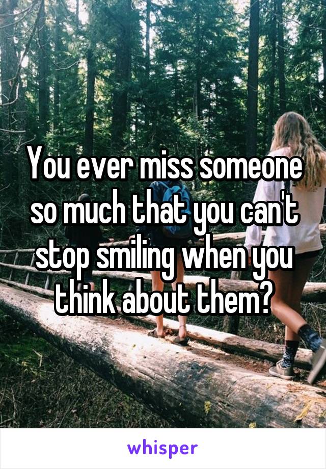 You ever miss someone so much that you can't stop smiling when you think about them?