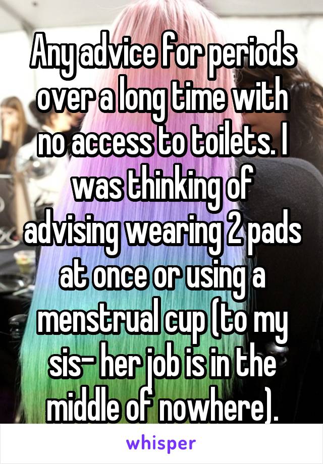 Any advice for periods over a long time with no access to toilets. I was thinking of advising wearing 2 pads at once or using a menstrual cup (to my sis- her job is in the middle of nowhere).