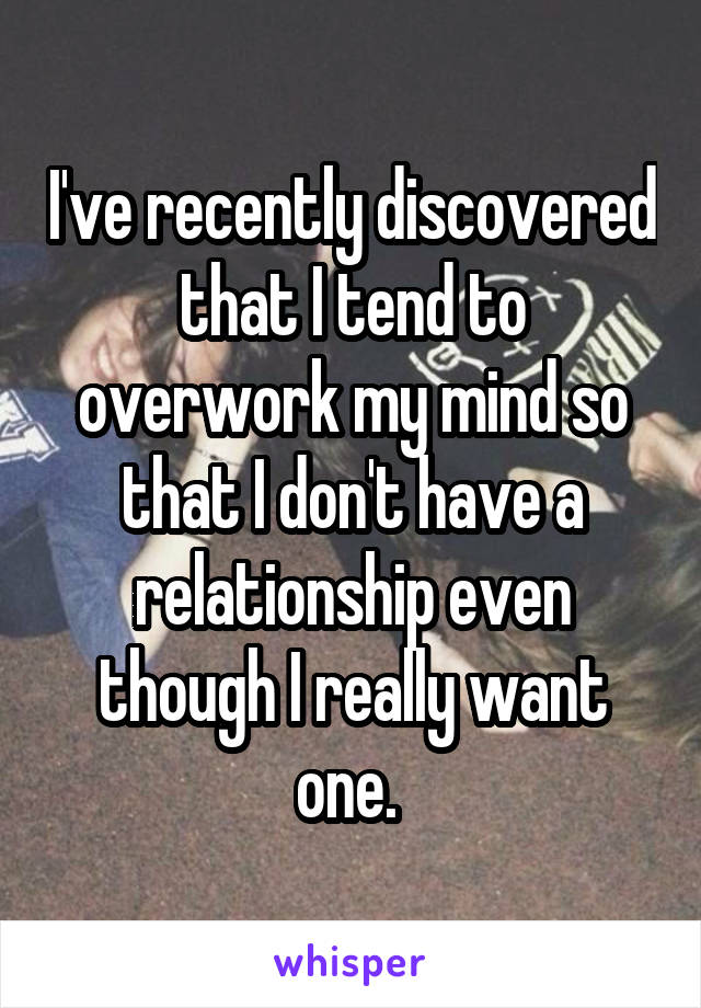 I've recently discovered that I tend to overwork my mind so that I don't have a relationship even though I really want one. 