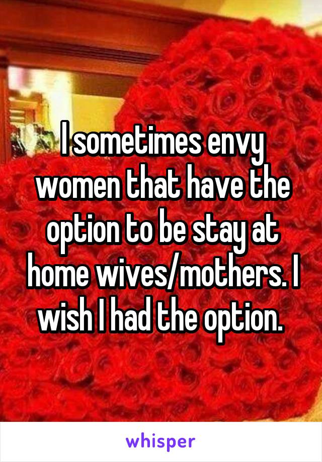 I sometimes envy women that have the option to be stay at home wives/mothers. I wish I had the option. 