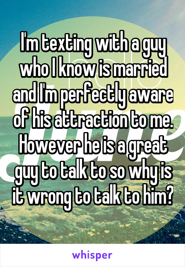 I'm texting with a guy who I know is married and I'm perfectly aware of his attraction to me. However he is a great guy to talk to so why is it wrong to talk to him? 