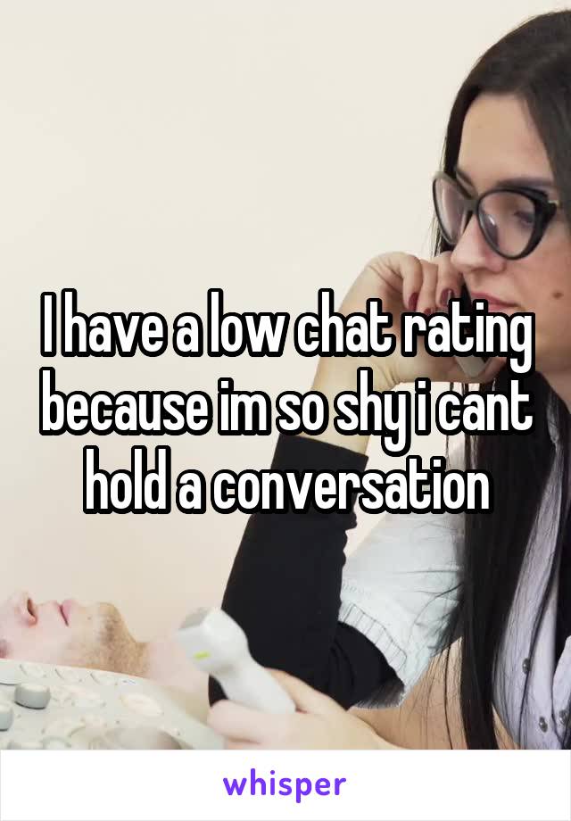 I have a low chat rating because im so shy i cant hold a conversation