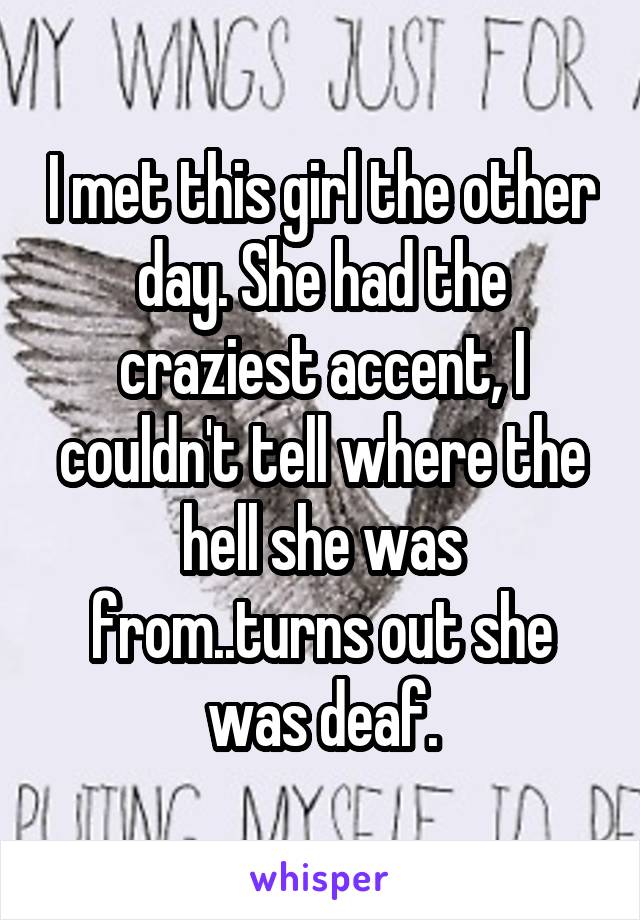 I met this girl the other day. She had the craziest accent, I couldn't tell where the hell she was from..turns out she was deaf.