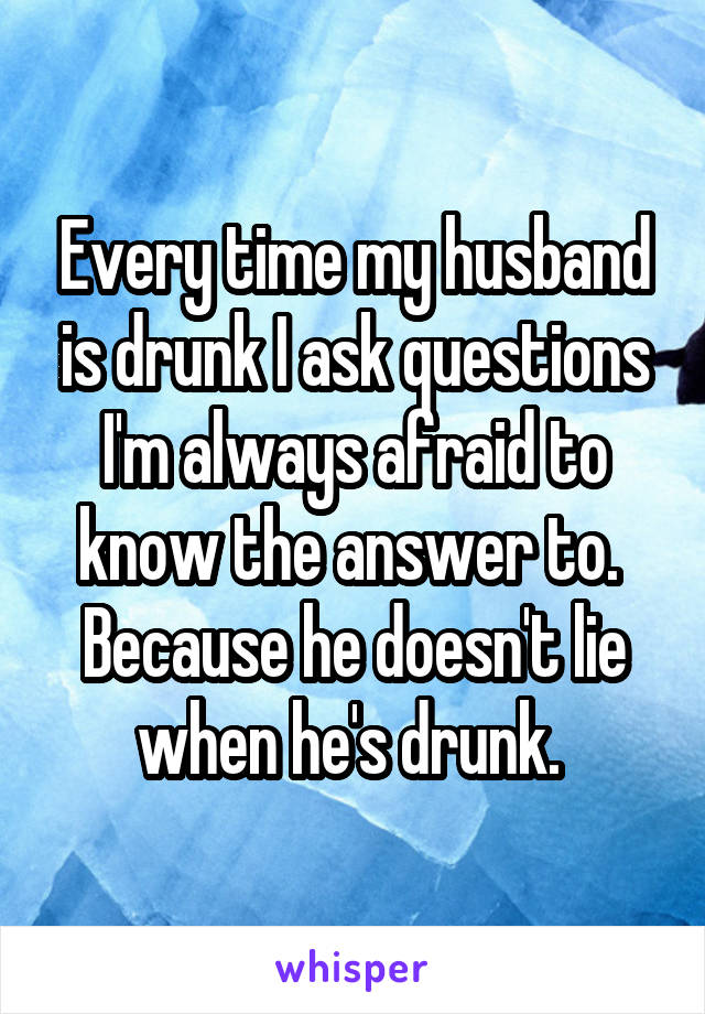 Every time my husband is drunk I ask questions I'm always afraid to know the answer to. 
Because he doesn't lie when he's drunk. 