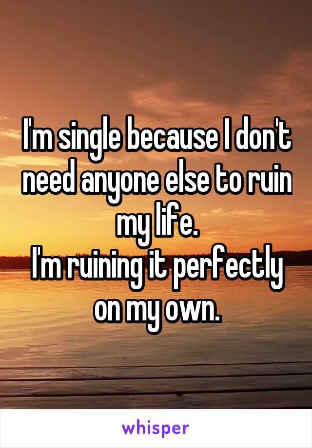 I'm single because I don't need anyone else to ruin my life.
I'm ruining it perfectly on my own.