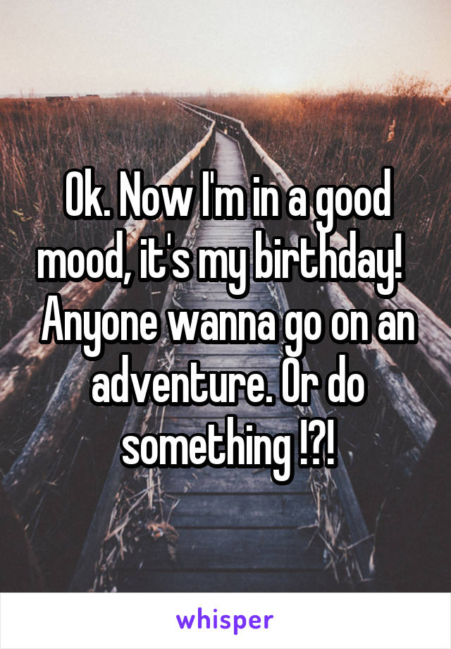 Ok. Now I'm in a good mood, it's my birthday!  
Anyone wanna go on an adventure. Or do something !?!