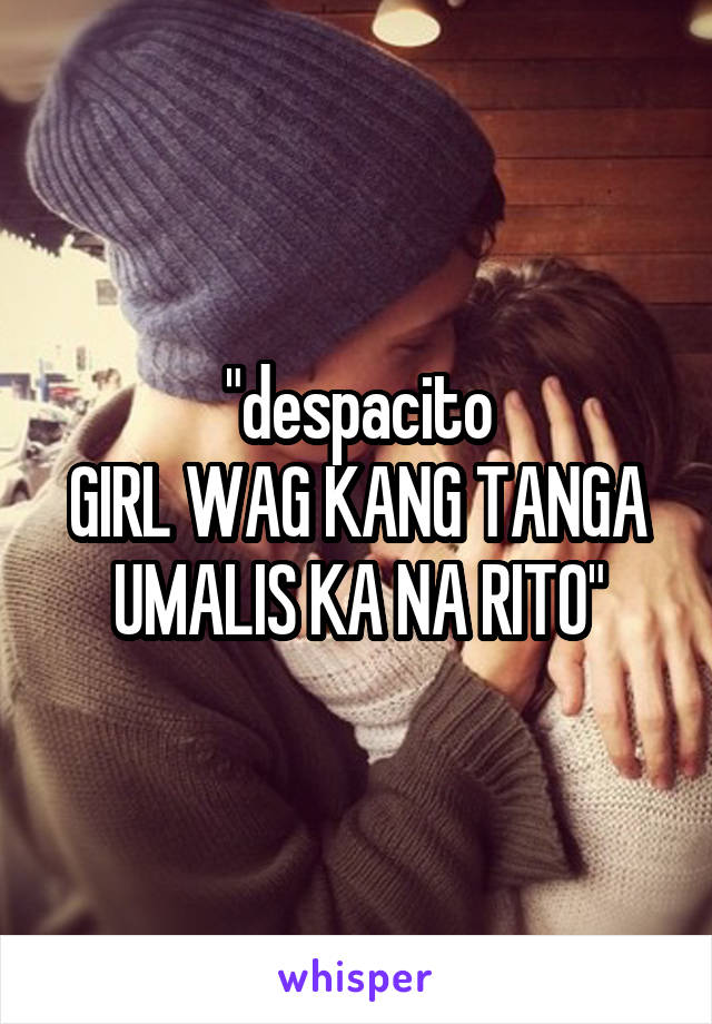 "despacito
GIRL WAG KANG TANGA UMALIS KA NA RITO"