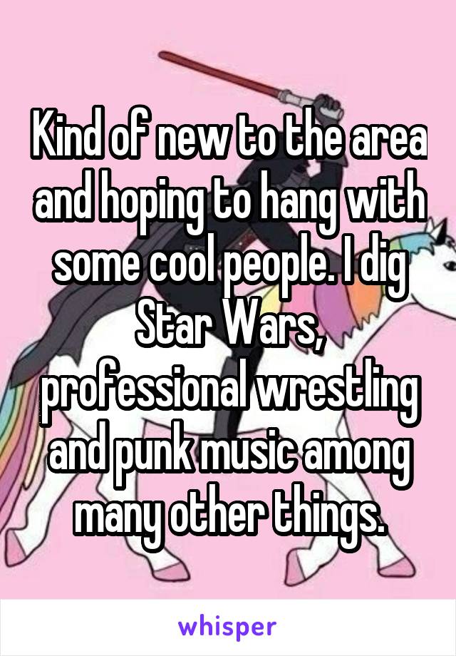 Kind of new to the area and hoping to hang with some cool people. I dig Star Wars, professional wrestling and punk music among many other things.