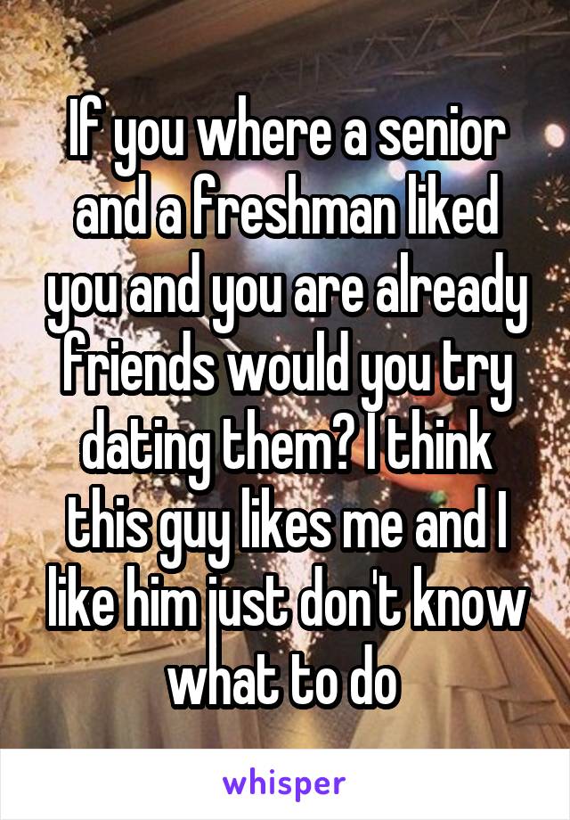 If you where a senior and a freshman liked you and you are already friends would you try dating them? I think this guy likes me and I like him just don't know what to do 