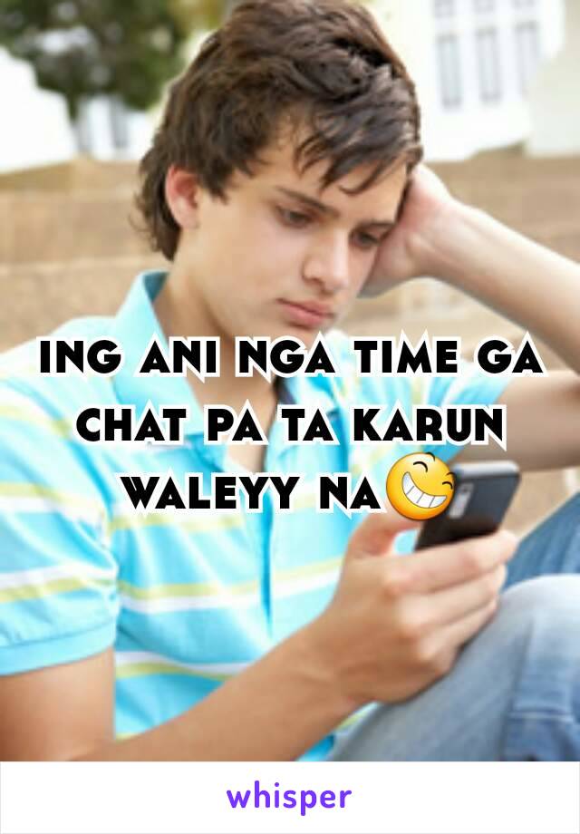 ing ani nga time ga chat pa ta karun waleyy na😆