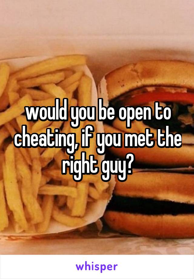 would you be open to cheating, if you met the right guy?