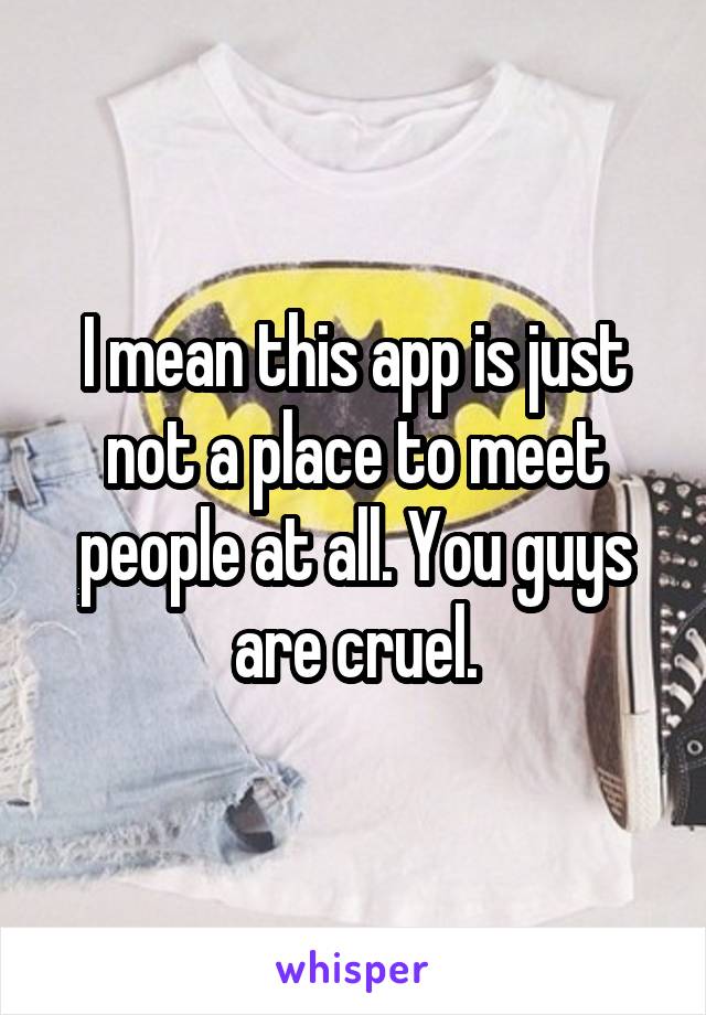 I mean this app is just not a place to meet people at all. You guys are cruel.