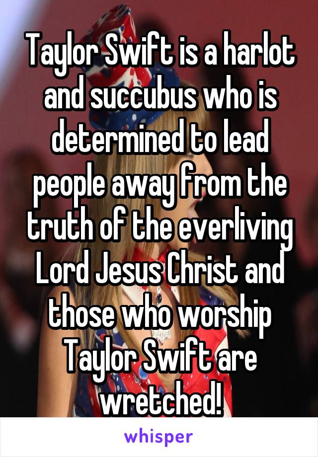 Taylor Swift is a harlot and succubus who is determined to lead people away from the truth of the everliving Lord Jesus Christ and those who worship Taylor Swift are wretched!