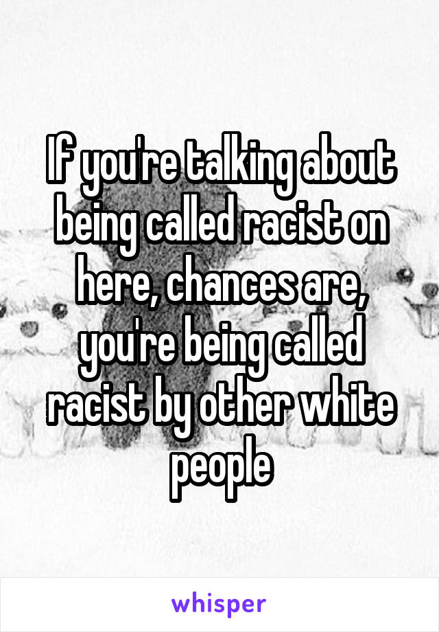 If you're talking about being called racist on here, chances are, you're being called racist by other white people