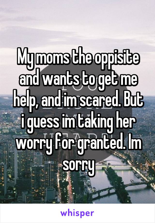 My moms the oppisite and wants to get me help, and im scared. But i guess im taking her worry for granted. Im sorry