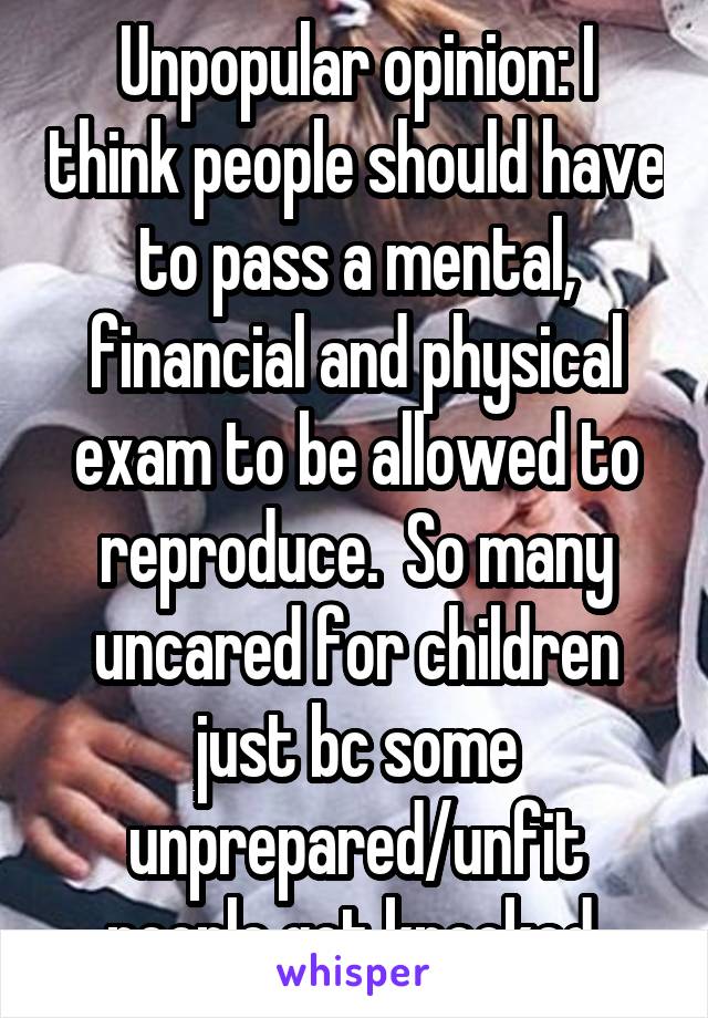 Unpopular opinion: I think people should have to pass a mental, financial and physical exam to be allowed to reproduce.  So many uncared for children just bc some unprepared/unfit people got knocked 