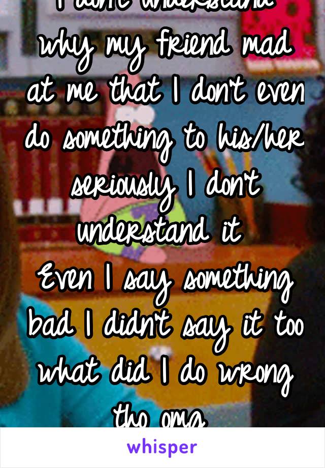 I don't understand why my friend mad at me that I don't even do something to his/her seriously I don't understand it 
Even I say something bad I didn't say it too what did I do wrong tho omg 
