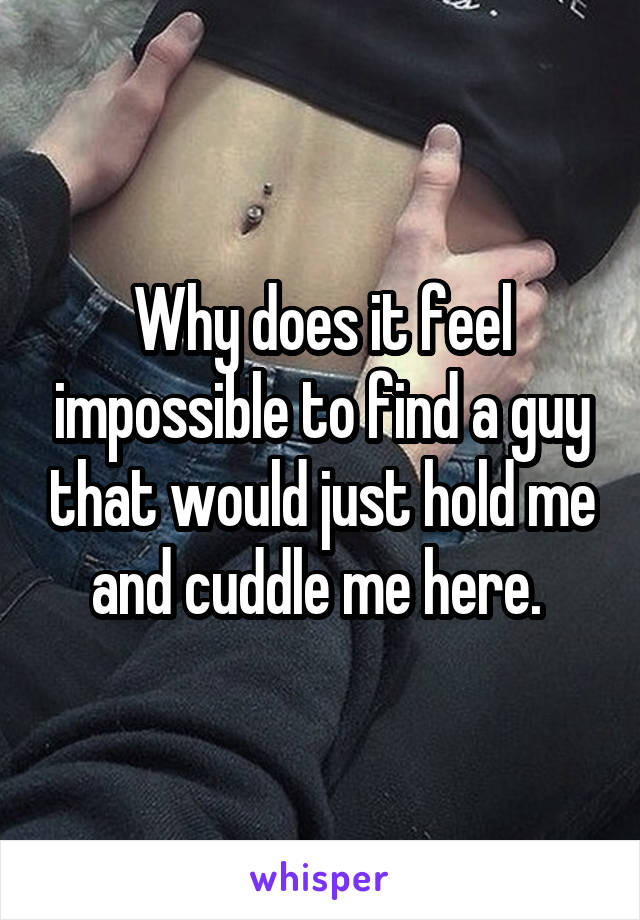 Why does it feel impossible to find a guy that would just hold me and cuddle me here. 